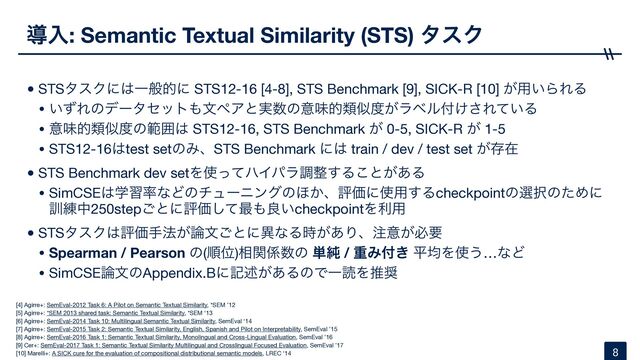 ಋೖ: Semantic Textual Similarity (STS) λεΫ
•STSλεΫʹ͸Ұൠతʹ STS12-16 [4-8], STS Benchmark [9], SICK-R [10] ͕༻͍ΒΕΔ

• ͍ͣΕͷσʔληοτ΋จϖΞͱ࣮਺ͷҙຯతྨࣅ౓͕ϥϕϧ෇͚͞Ε͍ͯΔ

• ҙຯతྨࣅ౓ͷൣғ͸ STS12-16, STS Benchmark ͕ 0-5, SICK-R ͕ 1-5

• STS12-16͸test setͷΈɺSTS Benchmark ʹ͸ train / dev / test set ͕ଘࡏ

•STS Benchmark dev setΛ࢖ͬͯϋΠύϥௐ੔͢Δ͜ͱ͕͋Δ

• SimCSE͸ֶश཰ͳͲͷνϡʔχϯάͷ΄͔ɺධՁʹ࢖༻͢Δcheckpointͷબ୒ͷͨΊʹ
܇࿅த250step͝ͱʹධՁͯ͠࠷΋ྑ͍checkpointΛར༻

•STSλεΫ͸ධՁख๏͕࿦จ͝ͱʹҟͳΔ͕࣌͋Γɺ஫ҙ͕ඞཁ

• Spearman / Pearson ͷ(ॱҐ)૬ؔ܎਺ͷ ୯७ / ॏΈ෇͖ ฏۉΛ࢖͏…ͳͲ

• SimCSE࿦จͷAppendix.Bʹهड़͕͋ΔͷͰҰಡΛਪ঑
8
[4] Agirre+: SemEval-2012 Task 6: A Pilot on Semantic Textual Similarity, *SEM ’12

[5] Agirre+: *SEM 2013 shared task: Semantic Textual Similarity, *SEM ‘13

[6] Agirre+: SemEval-2014 Task 10: Multilingual Semantic Textual Similarity, SemEval ‘14

[7] Agirre+: SemEval-2015 Task 2: Semantic Textual Similarity, English, Spanish and Pilot on Interpretability, SemEval ’15

[8] Agirre+: SemEval-2016 Task 1: Semantic Textual Similarity, Monolingual and Cross-Lingual Evaluation, SemEval ’16

[9] Cer+: SemEval-2017 Task 1: Semantic Textual Similarity Multilingual and Crosslingual Focused Evaluation, SemEval ’17

[10] Marelli+: A SICK cure for the evaluation of compositional distributional semantic models, LREC ‘14
