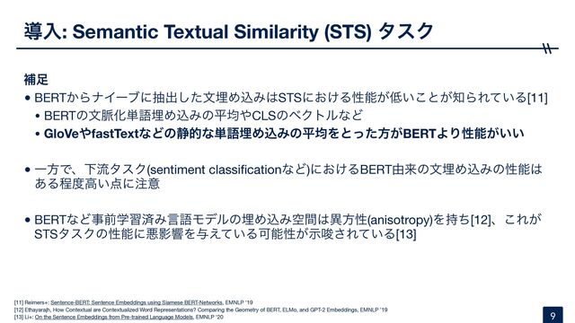 ಋೖ: Semantic Textual Similarity (STS) λεΫ
ิ଍
•BERT͔ΒφΠʔϒʹநग़ͨ͠จຒΊࠐΈ͸STSʹ͓͚Δੑೳ͕௿͍͜ͱ͕஌ΒΕ͍ͯΔ[11]

• BERTͷจ຺Խ୯ޠຒΊࠐΈͷฏۉ΍CLSͷϕΫτϧͳͲ

• GloVe΍fastTextͳͲͷ੩తͳ୯ޠຒΊࠐΈͷฏۉΛͱͬͨํ͕BERTΑΓੑೳ͕͍͍
•ҰํͰɺԼྲྀλεΫ(sentiment classi
fi
cationͳͲ)ʹ͓͚ΔBERT༝དྷͷจຒΊࠐΈͷੑೳ͸
͋Δఔ౓ߴ͍఺ʹ஫ҙ

•BERTͳͲࣄલֶशࡁΈݴޠϞσϧͷຒΊࠐΈۭؒ͸ҟํੑ(anisotropy)Λ࣋ͪ[12]ɺ͜Ε͕
STSλεΫͷੑೳʹѱӨڹΛ༩͍͑ͯΔՄೳੑ͕ࣔࠦ͞Ε͍ͯΔ[13]
9
[11] Reimers+: Sentence-BERT: Sentence Embeddings using Siamese BERT-Networks, EMNLP '19

[12] Ethayarajh, How Contextual are Contextualized Word Representations? Comparing the Geometry of BERT, ELMo, and GPT-2 Embeddings, EMNLP ’19

[13] Li+: On the Sentence Embeddings from Pre-trained Language Models, EMNLP '20
