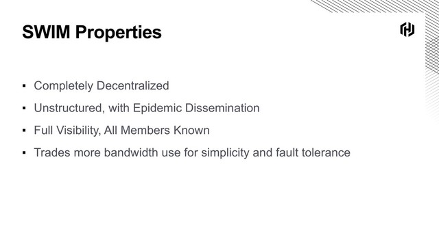 SWIM Properties
▪ Completely Decentralized
▪ Unstructured, with Epidemic Dissemination
▪ Full Visibility, All Members Known
▪ Trades more bandwidth use for simplicity and fault tolerance
