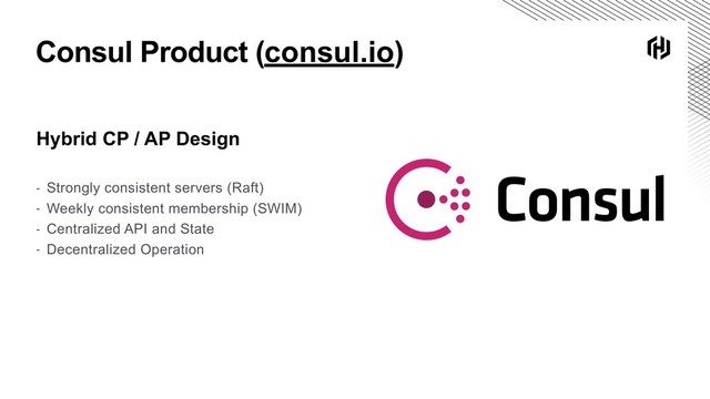 Consul Product (consul.io)
Hybrid CP / AP Design
- Strongly consistent servers (Raft)
- Weekly consistent membership (SWIM)
- Centralized API and State
- Decentralized Operation
