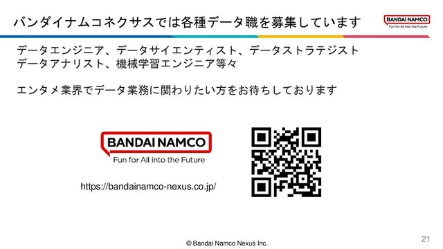 © Bandai Namco Nexus Inc.
バンダイナムコネクサスでは各種データ職を募集しています
21
データエンジニア、データサイエンティスト、データストラテジスト
データアナリスト、機械学習エンジニア等々
エンタメ業界でデータ業務に関わりたい方をお待ちしております
https://bandainamco-nexus.co.jp/
