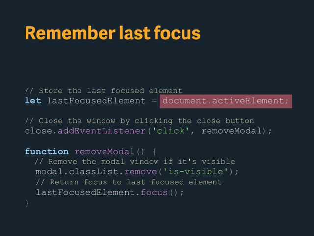 Remember last focus
// Store the last focused element
let lastFocusedElement = document.activeElement;
// Close the window by clicking the close button
close.addEventListener('click', removeModal);
function removeModal() {
// Remove the modal window if it's visible
modal.classList.remove('is-visible');
// Return focus to last focused element
lastFocusedElement.focus();
}
