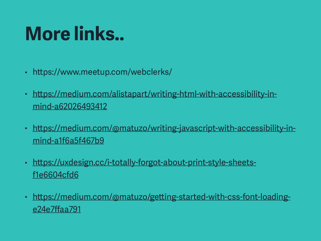 More links..
• https://www.meetup.com/webclerks/
• https://medium.com/alistapart/writing-html-with-accessibility-in-
mind-a62026493412
• https://medium.com/@matuzo/writing-javascript-with-accessibility-in-
mind-a1f6a5f467b9
• https://uxdesign.cc/i-totally-forgot-about-print-style-sheets-
f1e6604cfd6
• https://medium.com/@matuzo/getting-started-with-css-font-loading-
e24e7ﬀaa791
