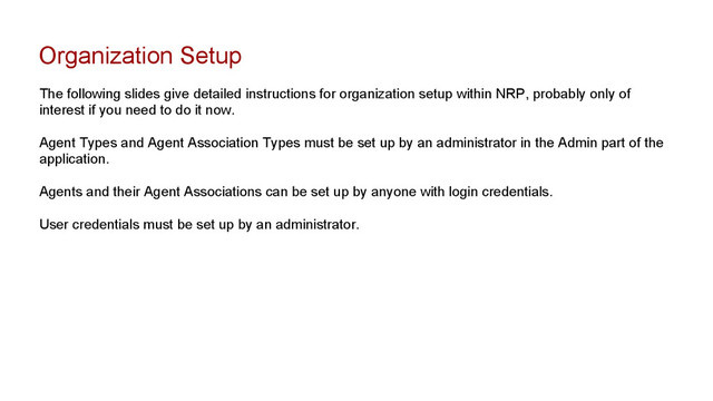 Organization Setup
The following slides give detailed instructions for organization setup within NRP, probably only of
interest if you need to do it now.
Agent Types and Agent Association Types must be set up by an administrator in the Admin part of the
application.
Agents and their Agent Associations can be set up by anyone with login credentials.
User credentials must be set up by an administrator.
