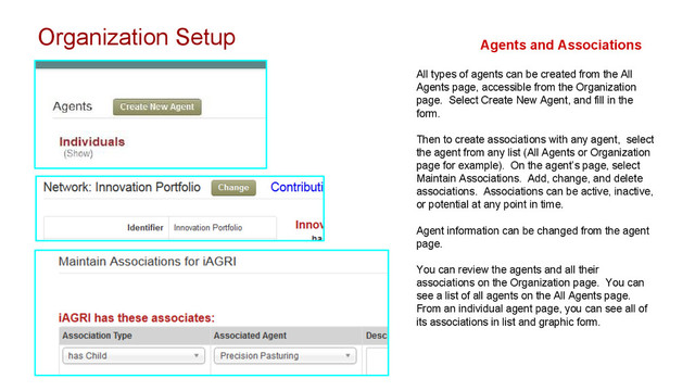 Organization Setup Agents and Associations
All types of agents can be created from the All
Agents page, accessible from the Organization
page. Select Create New Agent, and fill in the
form.
Then to create associations with any agent, select
the agent from any list (All Agents or Organization
page for example). On the agent’s page, select
Maintain Associations. Add, change, and delete
associations. Associations can be active, inactive,
or potential at any point in time.
Agent information can be changed from the agent
page.
You can review the agents and all their
associations on the Organization page. You can
see a list of all agents on the All Agents page.
From an individual agent page, you can see all of
its associations in list and graphic form.
