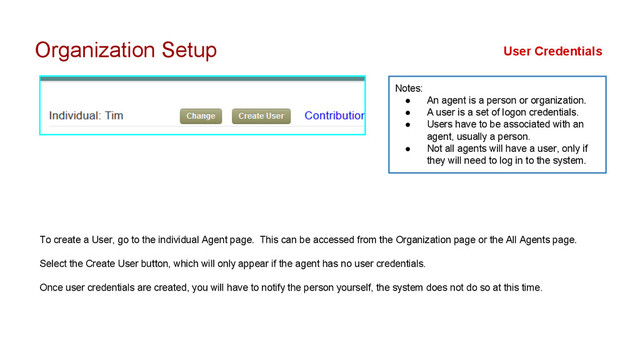 Organization Setup
To create a User, go to the individual Agent page. This can be accessed from the Organization page or the All Agents page.
Select the Create User button, which will only appear if the agent has no user credentials.
Once user credentials are created, you will have to notify the person yourself, the system does not do so at this time.
User Credentials
Notes:
● An agent is a person or organization.
● A user is a set of logon credentials.
● Users have to be associated with an
agent, usually a person.
● Not all agents will have a user, only if
they will need to log in to the system.
