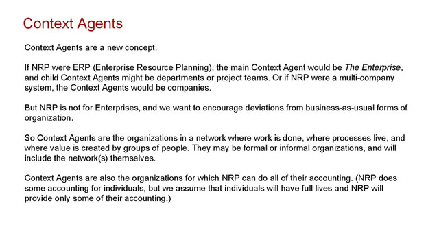 Context Agents
Context Agents are a new concept.
If NRP were ERP (Enterprise Resource Planning), the main Context Agent would be The Enterprise,
and child Context Agents might be departments or project teams. Or if NRP were a multi-company
system, the Context Agents would be companies.
But NRP is not for Enterprises, and we want to encourage deviations from business-as-usual forms of
organization.
So Context Agents are the organizations in a network where work is done, where processes live, and
where value is created by groups of people. They may be formal or informal organizations, and will
include the network(s) themselves.
Context Agents are also the organizations for which NRP can do all of their accounting. (NRP does
some accounting for individuals, but we assume that individuals will have full lives and NRP will
provide only some of their accounting.)
