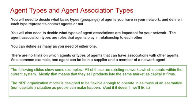 Agent Types and Agent Association Types
You will need to decide what basic types (groupings) of agents you have in your network, and define if
each type represents context agents or not.
You will also need to decide what types of agent associations are important for your network. The
agent association types are roles that agents play in relationship to each other.
You can define as many as you need of either one.
There are no limits on which agents or types of agents that can have associations with other agents.
As a common example, one agent can be both a supplier and a member of a network agent.
The following slides show some examples. All of these are existing networks which operate within the
current system. Mostly that means that they sell products into the same market as capitalist firms.
The NRP organization model is designed to be flexible enough to operate in as much of an alternative
(non-capitalist) situation as people can make happen. (And if it doesn’t, we’ll fix it.)
