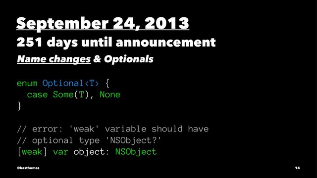 September 24, 2013
251 days until announcement
Name changes & Optionals
enum Optional {
case Some(T), None
}
// error: 'weak' variable should have
// optional type 'NSObject?'
[weak] var object: NSObject
@basthomas 14
