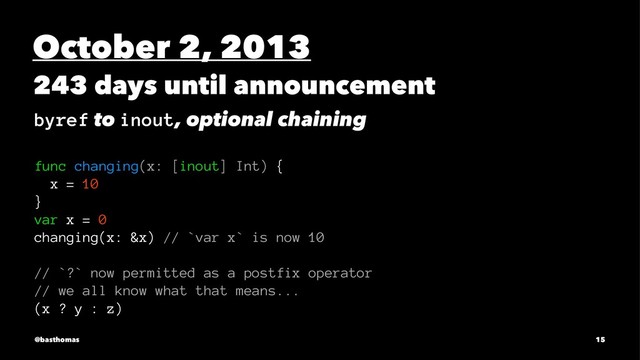 October 2, 2013
243 days until announcement
byref to inout, optional chaining
func changing(x: [inout] Int) {
x = 10
}
var x = 0
changing(x: &x) // `var x` is now 10
// `?` now permitted as a postfix operator
// we all know what that means...
(x ? y : z)
@basthomas 15
