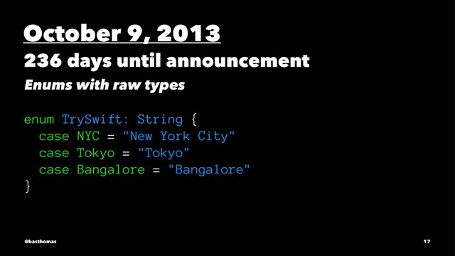 October 9, 2013
236 days until announcement
Enums with raw types
enum TrySwift: String {
case NYC = "New York City"
case Tokyo = "Tokyo"
case Bangalore = "Bangalore"
}
@basthomas 17
