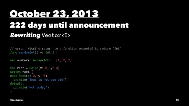 October 23, 2013
222 days until announcement
Rewriting Vector
// error: Missing return in a function expected to return 'Int'
func randomInt() -> Int { }
var numbers: Array = [1, 2, 3]
var rect = Point(x: 0, y: 0)
switch rect {
case Rect(x: 0, y: 0):
println("That is not soo big")
default:
println("Not today")
}
@basthomas 18

