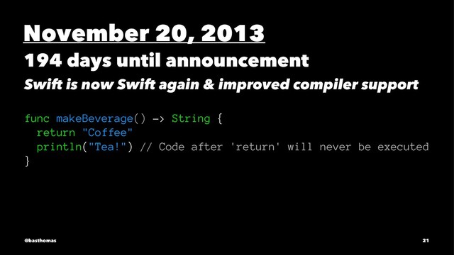 November 20, 2013
194 days until announcement
Swift is now Swift again & improved compiler support
func makeBeverage() -> String {
return "Coffee"
println("Tea!") // Code after 'return' will never be executed
}
@basthomas 21
