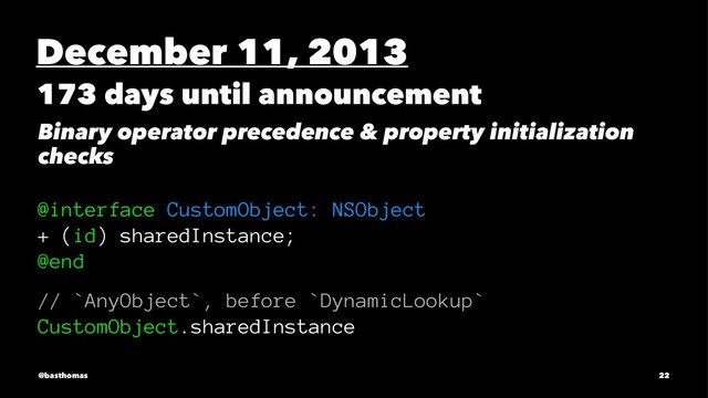 December 11, 2013
173 days until announcement
Binary operator precedence & property initialization
checks
@interface CustomObject: NSObject
+ (id) sharedInstance;
@end
// `AnyObject`, before `DynamicLookup`
CustomObject.sharedInstance
@basthomas 22

