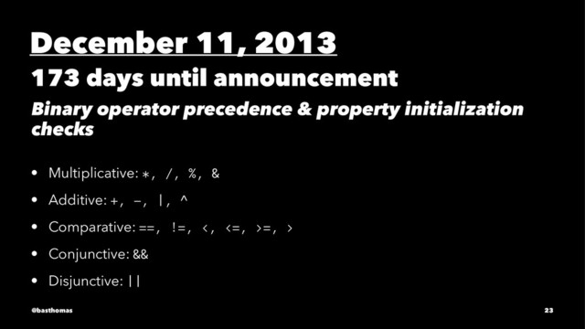December 11, 2013
173 days until announcement
Binary operator precedence & property initialization
checks
• Multiplicative: *, /, %, &
• Additive: +, -, |, ^
• Comparative: ==, !=, <, <=, >=, >
• Conjunctive: &&
• Disjunctive: ||
@basthomas 23
