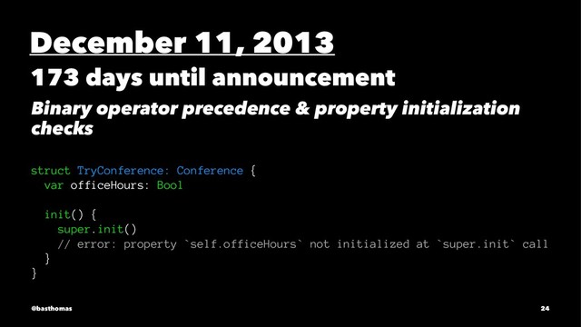 December 11, 2013
173 days until announcement
Binary operator precedence & property initialization
checks
struct TryConference: Conference {
var officeHours: Bool
init() {
super.init()
// error: property `self.officeHours` not initialized at `super.init` call
}
}
@basthomas 24
