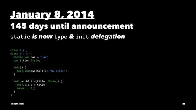 January 8, 2014
145 days until announcement
static is now type & init delegation
class A { }
class B : A {
static var bar = "Bar"
var title: String
init() {
self.init(withTitle: "My Title")
}
init withTitle(title: String) {
self.title = title
super.init()
}
}
@basthomas 26
