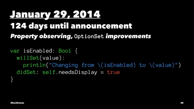 January 29, 2014
124 days until announcement
Property observing, OptionSet improvements
var isEnabled: Bool {
willSet(value):
println("Changing from \(isEnabled) to \(value)")
didSet: self.needsDisplay = true
}
@basthomas 28
