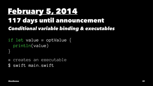 February 5, 2014
117 days until announcement
Conditional variable binding & executables
if let value = optValue {
println(value)
}
# creates an executable
$ swift main.swift
@basthomas 29
