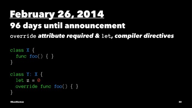 February 26, 2014
96 days until announcement
override attribute required & let, compiler directives
class X {
func foo() { }
}
class Y: X {
let z = 0
override func foo() { }
}
@basthomas 32
