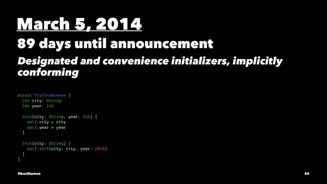 March 5, 2014
89 days until announcement
Designated and convenience initializers, implicitly
conforming
struct TryConference {
let city: String
let year: Int
init(city: String, year: Int) {
self.city = city
self.year = year
}
init(city: String) {
self.init(city: city, year: 2018)
}
}
@basthomas 34
