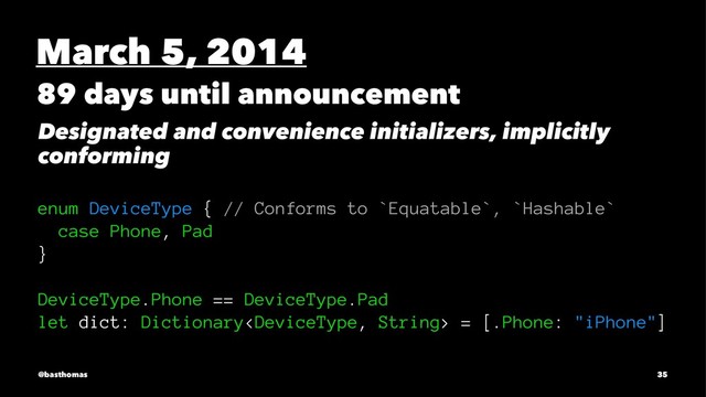 March 5, 2014
89 days until announcement
Designated and convenience initializers, implicitly
conforming
enum DeviceType { // Conforms to `Equatable`, `Hashable`
case Phone, Pad
}
DeviceType.Phone == DeviceType.Pad
let dict: Dictionary = [.Phone: "iPhone"]
@basthomas 35
