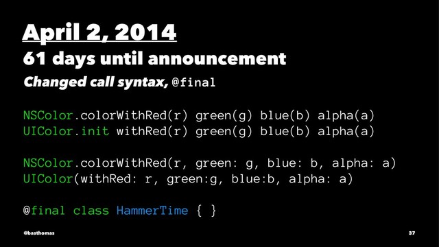 April 2, 2014
61 days until announcement
Changed call syntax, @final
NSColor.colorWithRed(r) green(g) blue(b) alpha(a)
UIColor.init withRed(r) green(g) blue(b) alpha(a)
NSColor.colorWithRed(r, green: g, blue: b, alpha: a)
UIColor(withRed: r, green:g, blue:b, alpha: a)
@final class HammerTime { }
@basthomas 37
