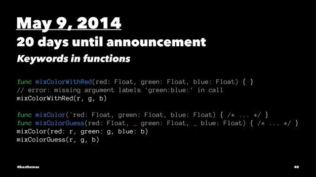 May 9, 2014
20 days until announcement
Keywords in functions
func mixColorWithRed(red: Float, green: Float, blue: Float) { }
// error: missing argument labels 'green:blue:' in call
mixColorWithRed(r, g, b)
func mixColor(`red: Float, green: Float, blue: Float) { /* ... */ }
func mixColorGuess(red: Float, _ green: Float, _ blue: Float) { /* ... */ }
mixColor(red: r, green: g, blue: b)
mixColorGuess(r, g, b)
@basthomas 40
