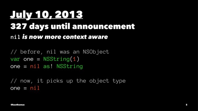 July 10, 2013
327 days until announcement
nil is now more context aware
// before, nil was an NSObject
var one = NSString(1)
one = nil as! NSString
// now, it picks up the object type
one = nil
@basthomas 5
