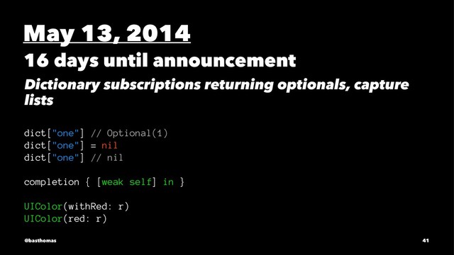 May 13, 2014
16 days until announcement
Dictionary subscriptions returning optionals, capture
lists
dict["one"] // Optional(1)
dict["one"] = nil
dict["one"] // nil
completion { [weak self] in }
UIColor(withRed: r)
UIColor(red: r)
@basthomas 41
