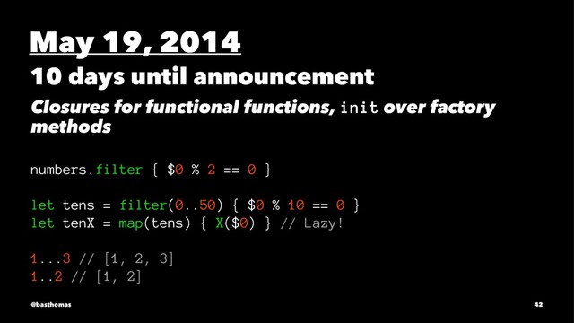 May 19, 2014
10 days until announcement
Closures for functional functions, init over factory
methods
numbers.filter { $0 % 2 == 0 }
let tens = filter(0..50) { $0 % 10 == 0 }
let tenX = map(tens) { X($0) } // Lazy!
1...3 // [1, 2, 3]
1..2 // [1, 2]
@basthomas 42
