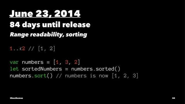 June 23, 2014
84 days until release
Range readability, sorting
1..<2 // [1, 2]
var numbers = [1, 3, 2]
let sortedNumbers = numbers.sorted()
numbers.sort() // numbers is now [1, 2, 3]
@basthomas 44
