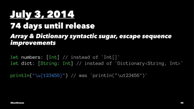 July 3, 2014
74 days until release
Array & Dictionary syntactic sugar, escape sequence
improvements
let numbers: [Int] // instead of `Int[]`
let dict: [String: Int] // instead of `Dictionary`
println("\u{123456}") // was `println("\u123456")`
@basthomas 45
