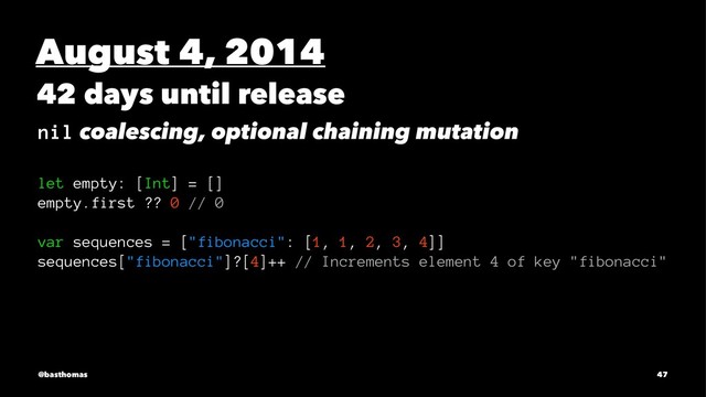 August 4, 2014
42 days until release
nil coalescing, optional chaining mutation
let empty: [Int] = []
empty.first ?? 0 // 0
var sequences = ["fibonacci": [1, 1, 2, 3, 4]]
sequences["fibonacci"]?[4]++ // Increments element 4 of key "fibonacci"
@basthomas 47
