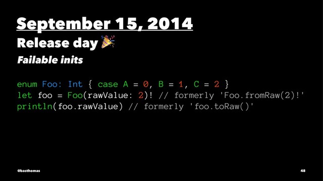 September 15, 2014
Release day
!
Failable inits
enum Foo: Int { case A = 0, B = 1, C = 2 }
let foo = Foo(rawValue: 2)! // formerly 'Foo.fromRaw(2)!'
println(foo.rawValue) // formerly 'foo.toRaw()'
@basthomas 48
