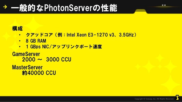 構成
• クアッドコア（例：Intel Xeon E3-1270 v3、3.5GHz）
• 8 GB RAM
• 1 GBps NIC/アップリンクポート速度
GameServer
2000 ～ 3000 CCU
MasterServer
約40000 CCU
一般的なPhotonServerの性能
