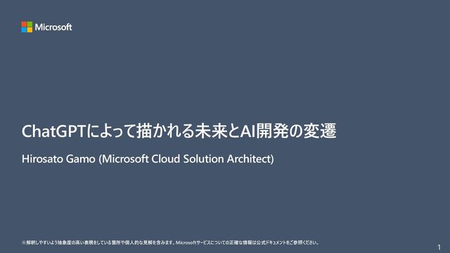 1
ChatGPTによって描かれる未来とAI開発の変遷
※解釈しやすいよう抽象度の高い表現をしている箇所や個人的な見解を含みます。Microsoftサービスについての正確な情報は公式ドキュメントをご参照ください。
Hirosato Gamo (Microsoft Cloud Solution Architect)

