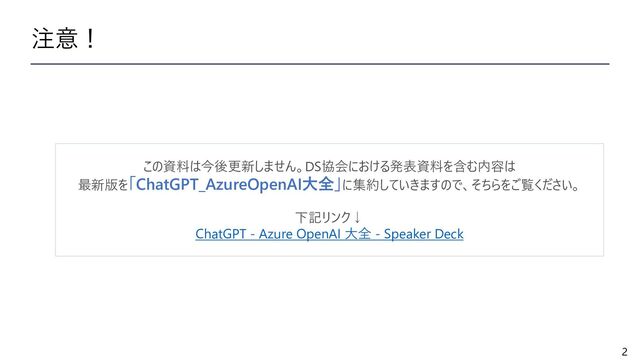 2
注意！
この資料は今後更新しません。DS協会における発表資料を含む内容は
最新版を「ChatGPT_AzureOpenAI大全」に集約していきますので、そちらをご覧ください。
下記リンク↓
ChatGPT - Azure OpenAI 大全 - Speaker Deck
