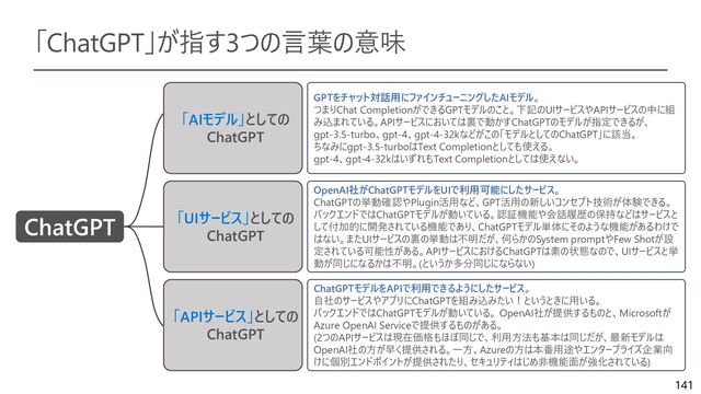 141
「ChatGPT」が指す3つの言葉の意味
ChatGPT
「AIモデル」としての
ChatGPT
「UIサービス」としての
ChatGPT
GPTをチャット対話用にファインチューニングしたAIモデル。
つまりChat CompletionができるGPTモデルのこと。下記のUIサービスやAPIサービスの中に組
み込まれている。APIサービスにおいては裏で動かすChatGPTのモデルが指定できるが、
gpt-3.5-turbo、gpt-4、gpt-4-32kなどがこの「モデルとしてのChatGPT」に該当。
ちなみにgpt-3.5-turboはText Completionとしても使える。
gpt-4、gpt-4-32kはいずれもText Completionとしては使えない。
OpenAI社がChatGPTモデルをUIで利用可能にしたサービス。
ChatGPTの挙動確認やPlugin活用など、GPT活用の新しいコンセプト技術が体験できる。
バックエンドではChatGPTモデルが動いている。認証機能や会話履歴の保持などはサービスと
して付加的に開発されている機能であり、ChatGPTモデル単体にそのような機能があるわけで
はない。またUIサービスの裏の挙動は不明だが、何らかのSystem promptやFew Shotが設
定されている可能性がある。APIサービスにおけるChatGPTは素の状態なので、UIサービスと挙
動が同じになるかは不明。(というか多分同じにならない)
「APIサービス」としての
ChatGPT
ChatGPTモデルをAPIで利用できるようにしたサービス。
自社のサービスやアプリにChatGPTを組み込みたい！というときに用いる。
バックエンドではChatGPTモデルが動いている。 OpenAI社が提供するものと、Microsoftが
Azure OpenAI Serviceで提供するものがある。
(2つのAPIサービスは現在価格もほぼ同じで、利用方法も基本は同じだが、最新モデルは
OpenAI社の方が早く提供される。一方、Azureの方は本番用途やエンタープライズ企業向
けに個別エンドポイントが提供されたり、セキュリティはじめ非機能面が強化されている)
