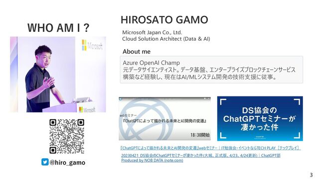 3
WHO AM I ?
@hiro_gamo
Azure OpenAI Champ
元データサイエンティスト。データ基盤、エンタープライズブロックチェーンサービス
構築など経験し、現在はAI/MLシステム開発の技術支援に従事。
HIROSATO GAMO
Microsoft Japan Co., Ltd.
Cloud Solution Architect (Data & AI)
About me
『ChatGPTによって描かれる未来とAI開発の変遷』webセミナー｜IT勉強会・イベントならTECH PLAY［テックプレイ］
20230421_DS協会のChatGPTセミナーが凄かった件(大城、正式版、4/23、4/24更新)｜ChatGPT部
Produced by NOB DATA (note.com)

