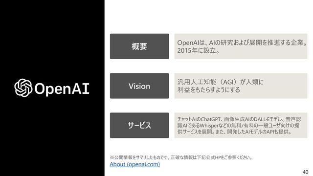 40
About (openai.com)
概要 OpenAIは、AIの研究および展開を推進する企業。
2015年に設立。
Vision 汎用人工知能（AGI）が人類に
利益をもたらすようにする
サービス
チャットAIのChatGPT、画像生成AIのDALL·Eモデル、音声認
識AIであるWhisperなどの無料/有料の一般ユーザ向けの提
供サービスを展開。また、開発したAIモデルのAPIも提供。
※公開情報をサマリしたものです。正確な情報は下記公式HPをご参照ください。
