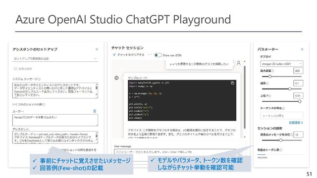 51
Azure OpenAI Studio ChatGPT Playground
✓ 事前にチャットに覚えさせたいメッセージ
✓ 回答例(Few-shot)の記載
✓ モデルやパラメータ、トークン数を確認
しながらチャット挙動を確認可能
