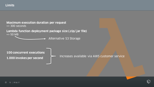 15 09.06.17
Limits
Maximum execution duration per request
=> 300 seconds
Alternative S3 Storage
Lambda function deployment package size (.zip/.jar file)
=> 50 MB
100 concurrent executions
1.000 invokes per second
Increases available via AWS customer service
