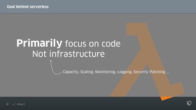 6 09.06.17
Goal behind serverless
Primarily focus on code
Not infrastructure
Capacity, Scaling, Monitoring, Logging, Security Patching ...

