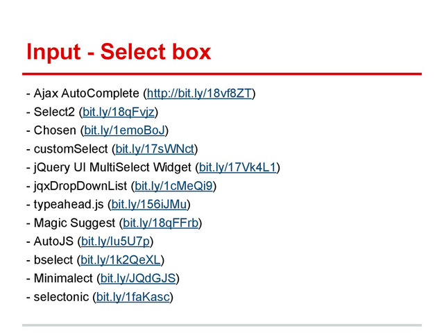Input - Select box
- Ajax AutoComplete (http://bit.ly/18vf8ZT)
- Select2 (bit.ly/18qFvjz)
- Chosen (bit.ly/1emoBoJ)
- customSelect (bit.ly/17sWNct)
- jQuery UI MultiSelect Widget (bit.ly/17Vk4L1)
- jqxDropDownList (bit.ly/1cMeQi9)
- typeahead.js (bit.ly/156iJMu)
- Magic Suggest (bit.ly/18qFFrb)
- AutoJS (bit.ly/Iu5U7p)
- bselect (bit.ly/1k2QeXL)
- Minimalect (bit.ly/JQdGJS)
- selectonic (bit.ly/1faKasc)
