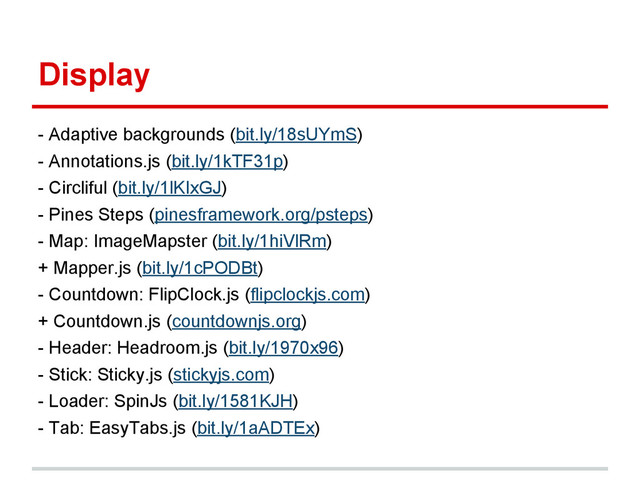 Display
- Adaptive backgrounds (bit.ly/18sUYmS)
- Annotations.js (bit.ly/1kTF31p)
- Circliful (bit.ly/1lKIxGJ)
- Pines Steps (pinesframework.org/psteps)
- Map: ImageMapster (bit.ly/1hiVlRm)
+ Mapper.js (bit.ly/1cPODBt)
- Countdown: FlipClock.js (flipclockjs.com)
+ Countdown.js (countdownjs.org)
- Header: Headroom.js (bit.ly/1970x96)
- Stick: Sticky.js (stickyjs.com)
- Loader: SpinJs (bit.ly/1581KJH)
- Tab: EasyTabs.js (bit.ly/1aADTEx)
