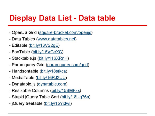 Display Data List - Data table
- OpenJS Grid (square-bracket.com/openjs)
- Data Tables (www.datatables.net)
- Editable (bit.ly/13VS2gE)
- FooTable (bit.ly/15VGeXC)
- Stacktable.js (bit.ly/116XRnH)
- Paramquery Grid (paramquery.com/grid)
- Handsontable (bit.ly/18sfkca)
- MediaTable (bit.ly/16RJ2UU)
- Dynatable.js (dynatable.com)
- Resizable Columns (bit.ly/15SMFzx)
- Stupid jQuery Table Sort (bit.ly/18Ug76n)
- jQuery treetable (bit.ly/15Yi3wI)
