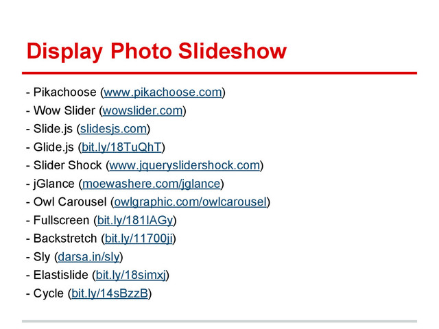 Display Photo Slideshow
- Pikachoose (www.pikachoose.com)
- Wow Slider (wowslider.com)
- Slide.js (slidesjs.com)
- Glide.js (bit.ly/18TuQhT)
- Slider Shock (www.jqueryslidershock.com)
- jGlance (moewashere.com/jglance)
- Owl Carousel (owlgraphic.com/owlcarousel)
- Fullscreen (bit.ly/181IAGy)
- Backstretch (bit.ly/11700ji)
- Sly (darsa.in/sly)
- Elastislide (bit.ly/18simxj)
- Cycle (bit.ly/14sBzzB)
