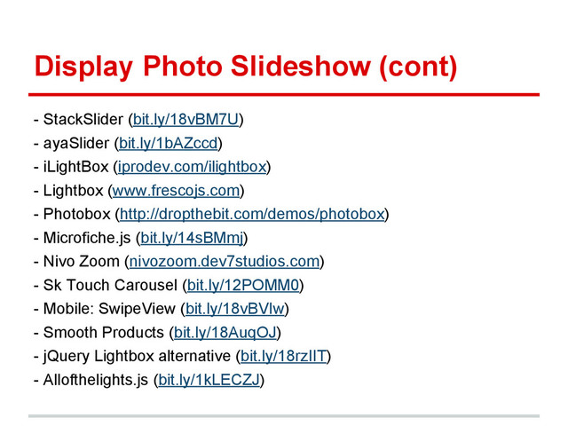 Display Photo Slideshow (cont)
- StackSlider (bit.ly/18vBM7U)
- ayaSlider (bit.ly/1bAZccd)
- iLightBox (iprodev.com/ilightbox)
- Lightbox (www.frescojs.com)
- Photobox (http://dropthebit.com/demos/photobox)
- Microfiche.js (bit.ly/14sBMmj)
- Nivo Zoom (nivozoom.dev7studios.com)
- Sk Touch Carousel (bit.ly/12POMM0)
- Mobile: SwipeView (bit.ly/18vBVIw)
- Smooth Products (bit.ly/18AuqOJ)
- jQuery Lightbox alternative (bit.ly/18rzIIT)
- Allofthelights.js (bit.ly/1kLECZJ)
