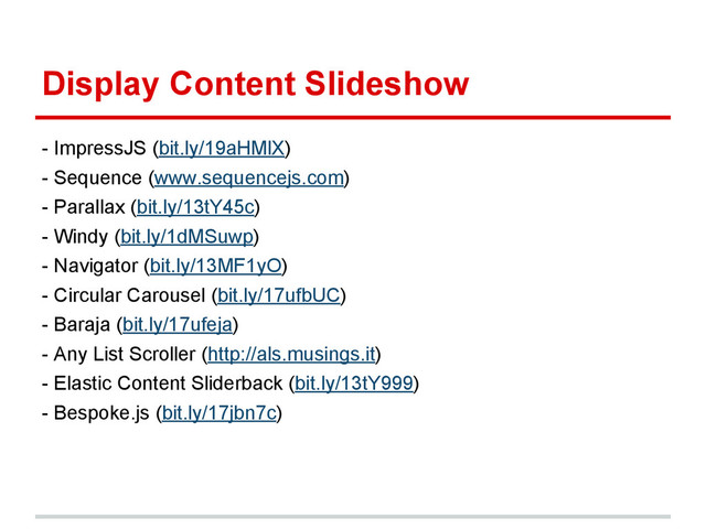 Display Content Slideshow
- ImpressJS (bit.ly/19aHMlX)
- Sequence (www.sequencejs.com)
- Parallax (bit.ly/13tY45c)
- Windy (bit.ly/1dMSuwp)
- Navigator (bit.ly/13MF1yO)
- Circular Carousel (bit.ly/17ufbUC)
- Baraja (bit.ly/17ufeja)
- Any List Scroller (http://als.musings.it)
- Elastic Content Sliderback (bit.ly/13tY999)
- Bespoke.js (bit.ly/17jbn7c)

